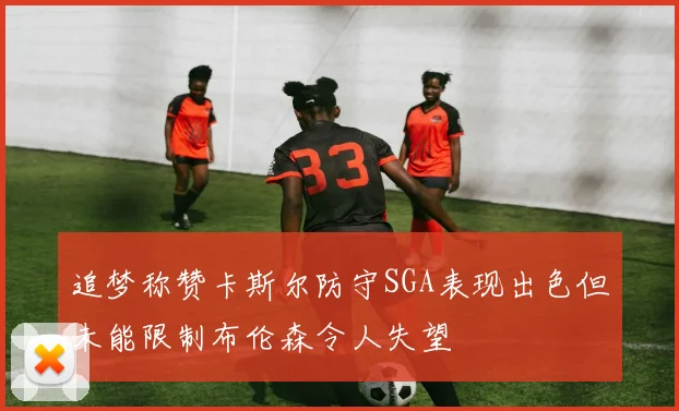 追梦称赞卡斯尔防守SGA表现出色但未能限制布伦森令人失望