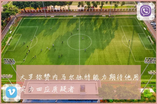大罗称赞内马尔独特能力期待他用实力回应质疑者