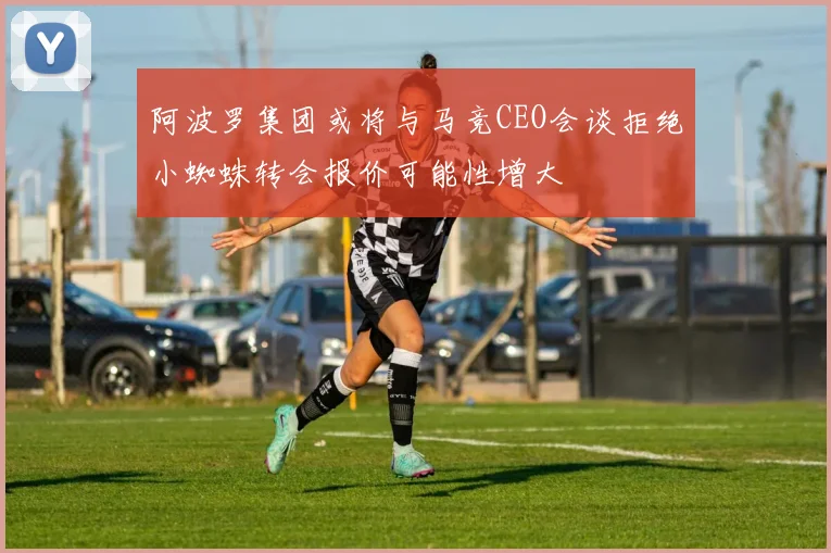 阿波罗集团或将与马竞CEO会谈拒绝小蜘蛛转会报价可能性增大